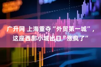 广升网 上海重夺“外贸第一城”，这座西部小城出口“涨疯了”