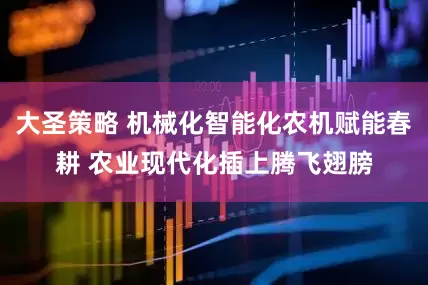 大圣策略 机械化智能化农机赋能春耕 农业现代化插上腾飞翅膀