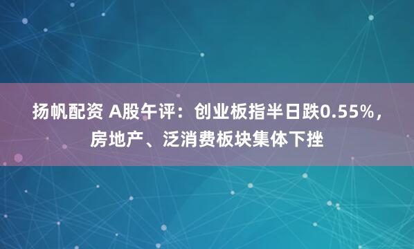 扬帆配资 A股午评：创业板指半日跌0.55%，房地产、泛消费板块集体下挫