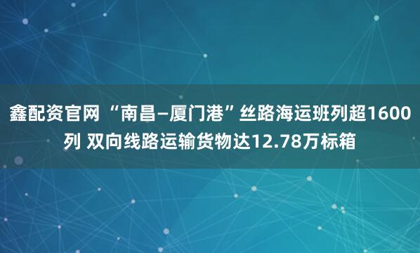 鑫配资官网 “南昌—厦门港”丝路海运班列超1600列 双向线路运输货物达12.78万标箱