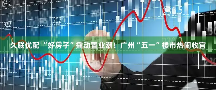 久联优配 “好房子”撬动置业潮！广州“五一”楼市热闹收官