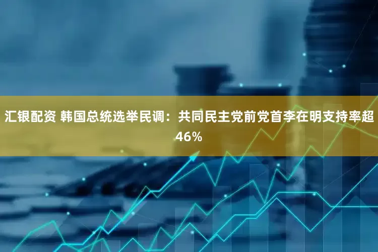 汇银配资 韩国总统选举民调：共同民主党前党首李在明支持率超46%