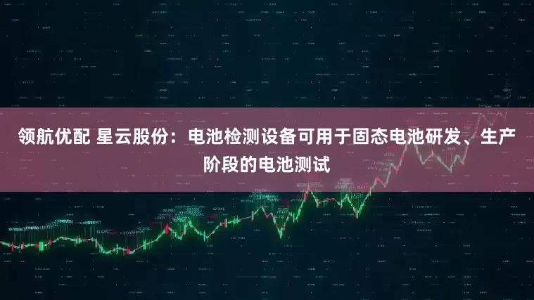 领航优配 星云股份：电池检测设备可用于固态电池研发、生产阶段的电池测试