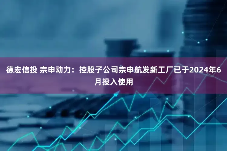 德宏信投 宗申动力：控股子公司宗申航发新工厂已于2024年6月投入使用
