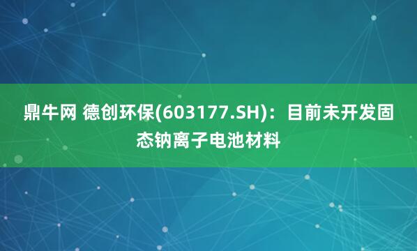 鼎牛网 德创环保(603177.SH)：目前未开发固态钠离子电池材料
