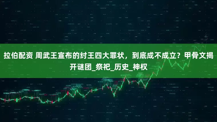 拉伯配资 周武王宣布的纣王四大罪状，到底成不成立？甲骨文揭开谜团_祭祀_历史_神权