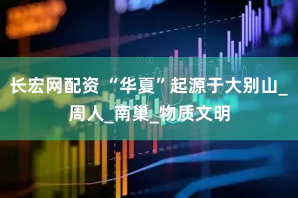 长宏网配资 “华夏”起源于大别山_周人_南巢_物质文明