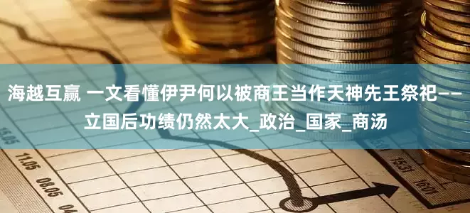 海越互赢 一文看懂伊尹何以被商王当作天神先王祭祀——立国后功绩仍然太大_政治_国家_商汤