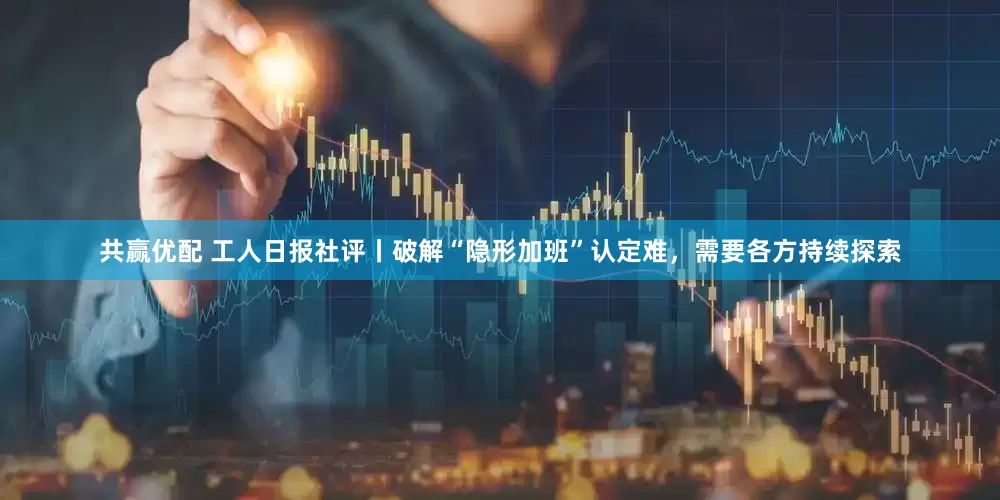 共赢优配 工人日报社评丨破解“隐形加班”认定难，需要各方持续探索