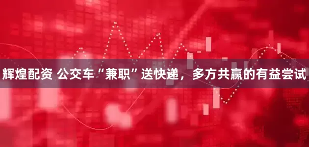 辉煌配资 公交车“兼职”送快递，多方共赢的有益尝试