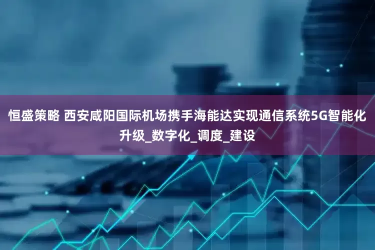 恒盛策略 西安咸阳国际机场携手海能达实现通信系统5G智能化升级_数字化_调度_建设