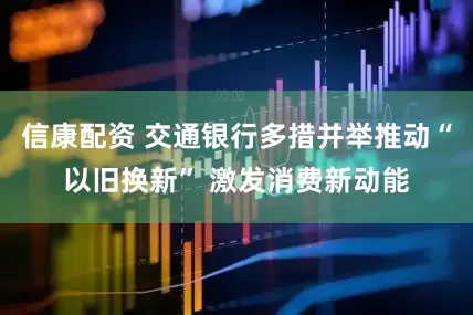 信康配资 交通银行多措并举推动“以旧换新” 激发消费新动能