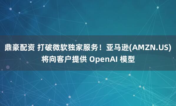 鼎豪配资 打破微软独家服务！亚马逊(AMZN.US)将向客户提供 OpenAI 模型