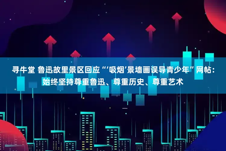 寻牛堂 鲁迅故里景区回应“‘吸烟’景墙画误导青少年”网帖：始终坚持尊重鲁迅、尊重历史、尊重艺术