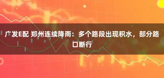 广发E配 郑州连续降雨：多个路段出现积水，部分路口断行