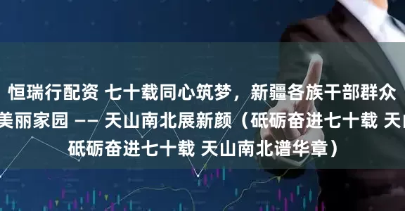 恒瑞行配资 七十载同心筑梦，新疆各族干部群众齐心协力共建美丽家园 —— 天山南北展新颜（砥砺奋进七十载 天山南北谱华章）