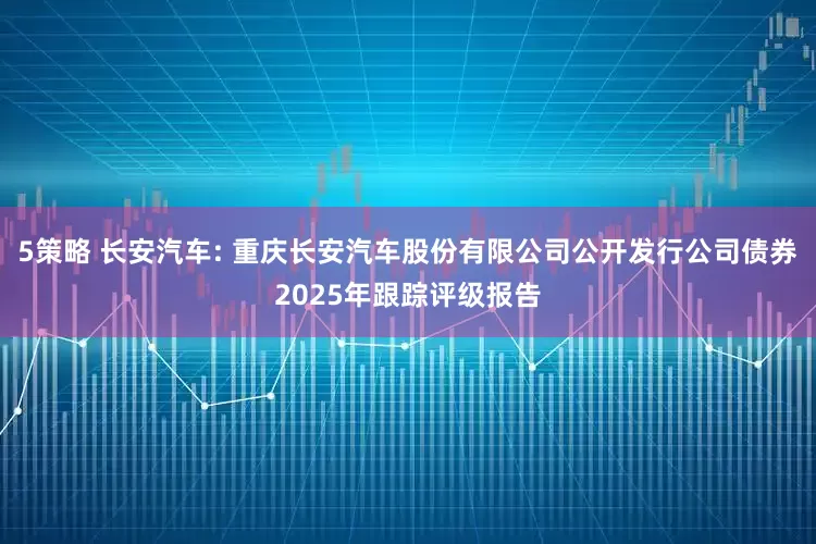 5策略 长安汽车: 重庆长安汽车股份有限公司公开发行公司债券2025年跟踪评级报告