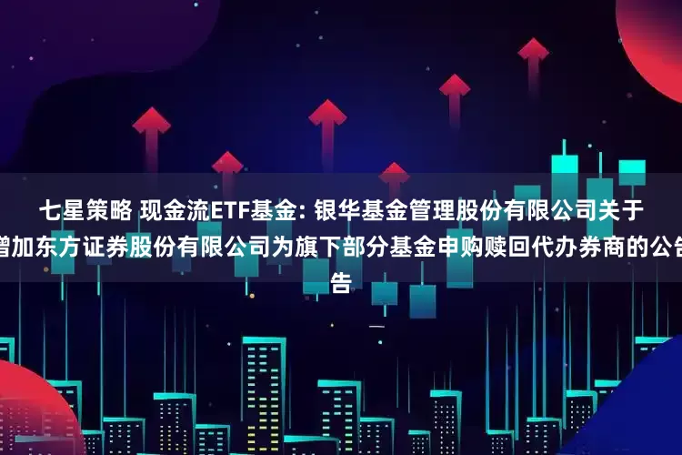 七星策略 现金流ETF基金: 银华基金管理股份有限公司关于增加东方证券股份有限公司为旗下部分基金申购赎回代办券商的公告