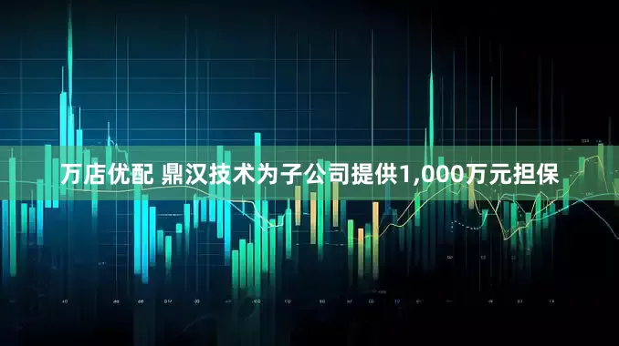 万店优配 鼎汉技术为子公司提供1,000万元担保