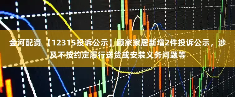 金河配资 【12315投诉公示】顾家家居新增2件投诉公示，涉及不按约定履行送货或安装义务问题等